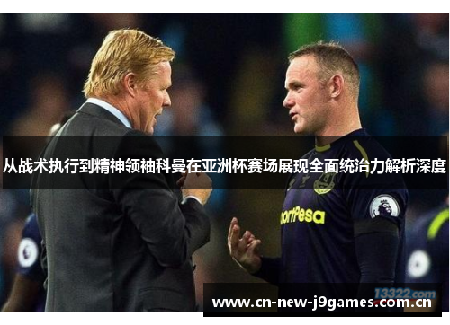 从战术执行到精神领袖科曼在亚洲杯赛场展现全面统治力解析深度
