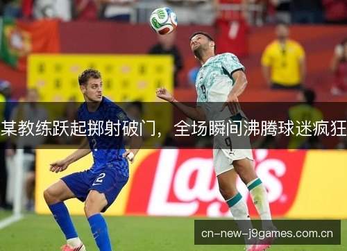 某教练跃起掷射破门，全场瞬间沸腾球迷疯狂